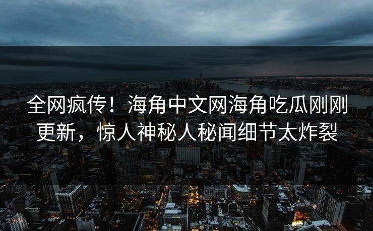 全网疯传！海角中文网海角吃瓜刚刚更新，惊人神秘人秘闻细节太炸裂