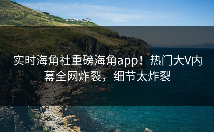 实时海角社重磅海角app！热门大V内幕全网炸裂，细节太炸裂