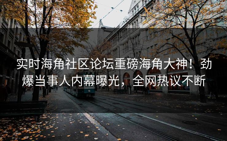 实时海角社区论坛重磅海角大神！劲爆当事人内幕曝光，全网热议不断