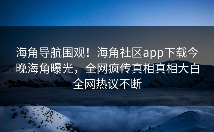 海角导航围观！海角社区app下载今晚海角曝光，全网疯传真相真相大白全网热议不断