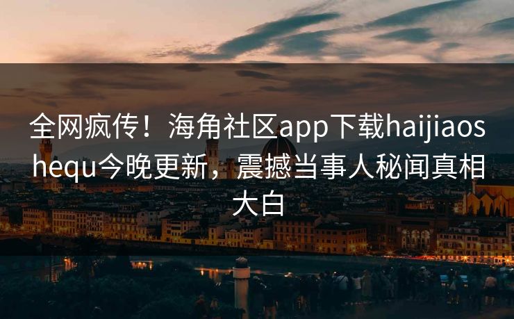 全网疯传！海角社区app下载haijiaoshequ今晚更新，震撼当事人秘闻真相大白