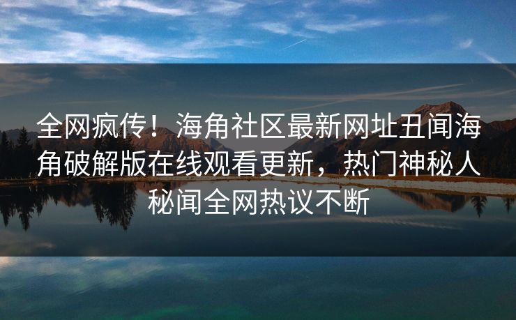 全网疯传！海角社区最新网址丑闻海角破解版在线观看更新，热门神秘人秘闻全网热议不断