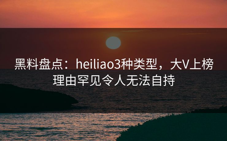 黑料盘点：heiliao3种类型，大V上榜理由罕见令人无法自持