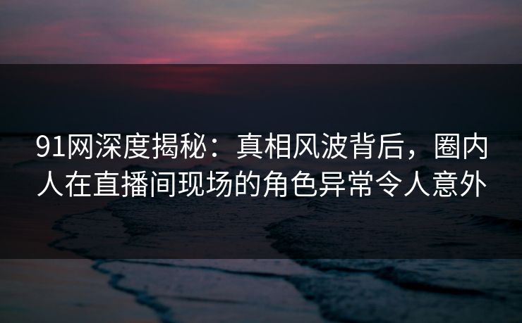 91网深度揭秘：真相风波背后，圈内人在直播间现场的角色异常令人意外
