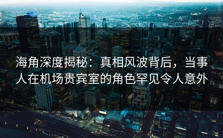 海角深度揭秘：真相风波背后，当事人在机场贵宾室的角色罕见令人意外
