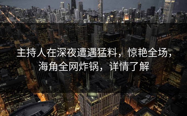 主持人在深夜遭遇猛料，惊艳全场，海角全网炸锅，详情了解