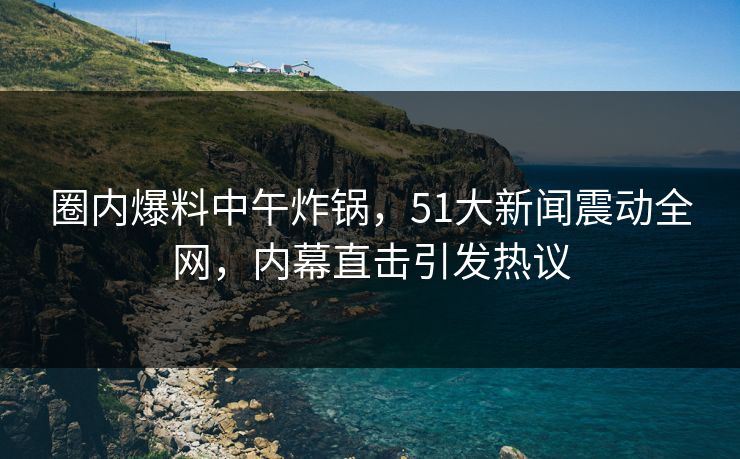 圈内爆料中午炸锅，51大新闻震动全网，内幕直击引发热议