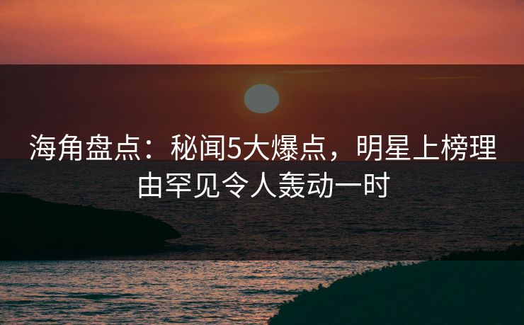 海角盘点：秘闻5大爆点，明星上榜理由罕见令人轰动一时