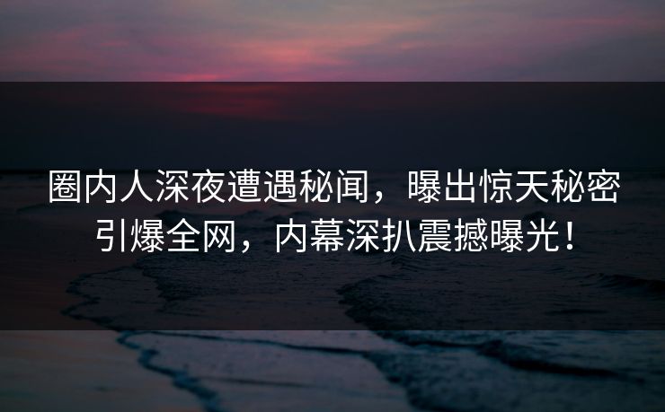 圈内人深夜遭遇秘闻，曝出惊天秘密引爆全网，内幕深扒震撼曝光！