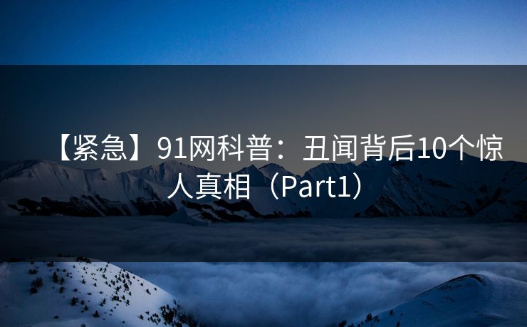 【紧急】91网科普：丑闻背后10个惊人真相（Part1）