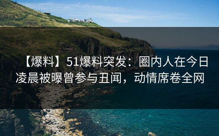 【爆料】51爆料突发：圈内人在今日凌晨被曝曾参与丑闻，动情席卷全网