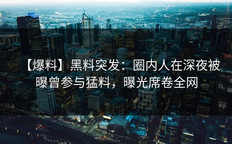 【爆料】黑料突发：圈内人在深夜被曝曾参与猛料，曝光席卷全网