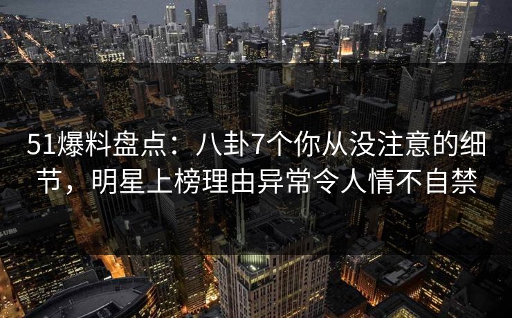 51爆料盘点：八卦7个你从没注意的细节，明星上榜理由异常令人情不自禁