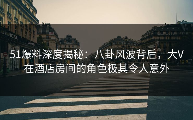 51爆料深度揭秘：八卦风波背后，大V在酒店房间的角色极其令人意外