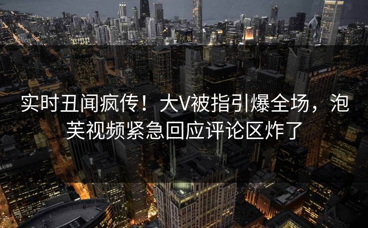 实时丑闻疯传！大V被指引爆全场，泡芙视频紧急回应评论区炸了