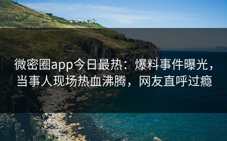 微密圈app今日最热：爆料事件曝光，当事人现场热血沸腾，网友直呼过瘾