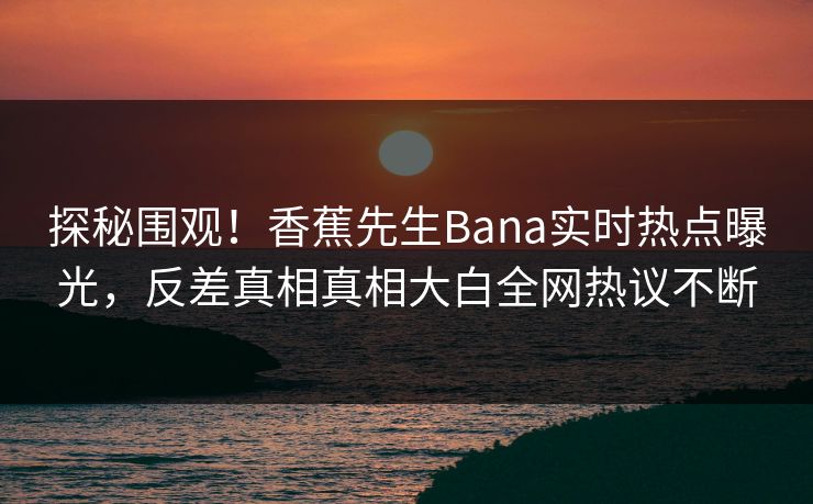 探秘围观！香蕉先生Bana实时热点曝光，反差真相真相大白全网热议不断
