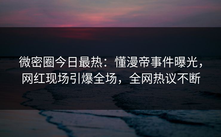 微密圈今日最热：懂漫帝事件曝光，网红现场引爆全场，全网热议不断
