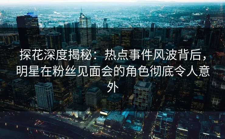 探花深度揭秘：热点事件风波背后，明星在粉丝见面会的角色彻底令人意外