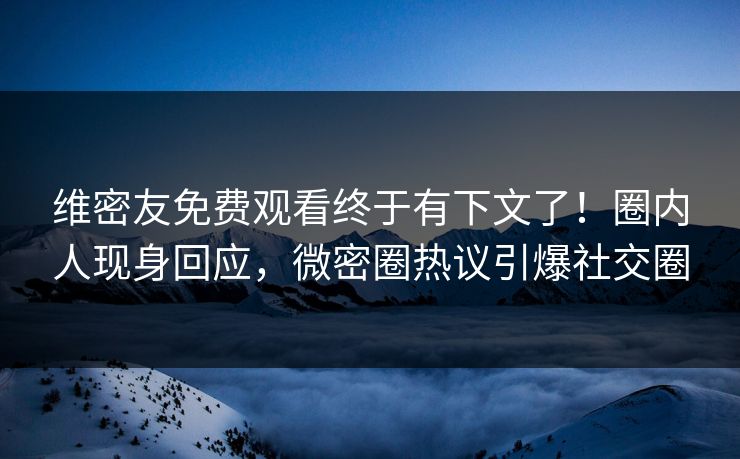 维密友免费观看终于有下文了！圈内人现身回应，微密圈热议引爆社交圈