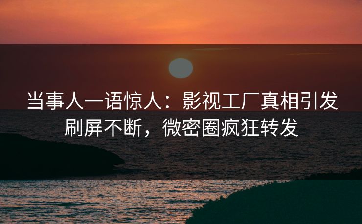 当事人一语惊人：影视工厂真相引发刷屏不断，微密圈疯狂转发