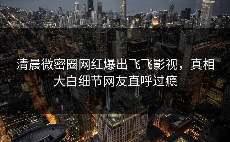 清晨微密圈网红爆出飞飞影视，真相大白细节网友直呼过瘾