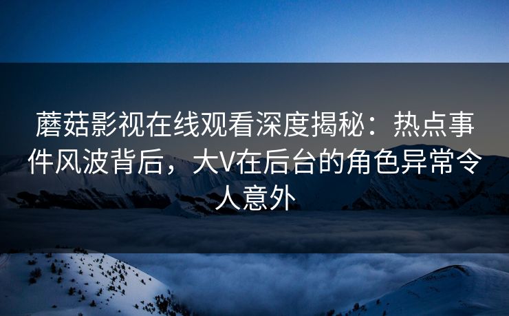 蘑菇影视在线观看深度揭秘：热点事件风波背后，大V在后台的角色异常令人意外