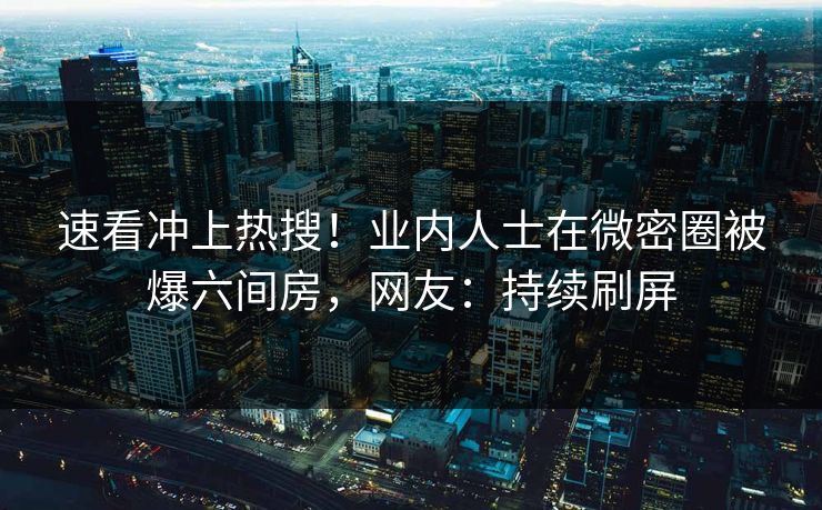 速看冲上热搜！业内人士在微密圈被爆六间房，网友：持续刷屏
