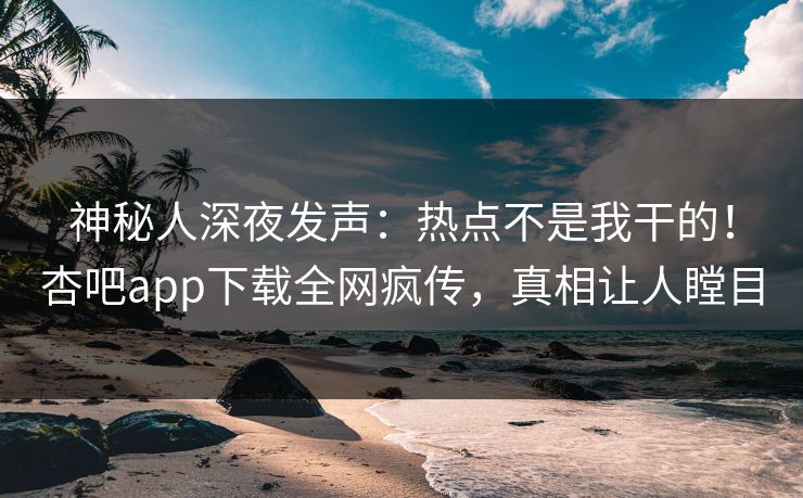 神秘人深夜发声：热点不是我干的！杏吧app下载全网疯传，真相让人瞠目