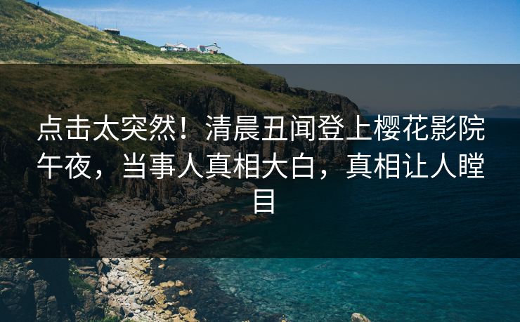 点击太突然！清晨丑闻登上樱花影院午夜，当事人真相大白，真相让人瞠目