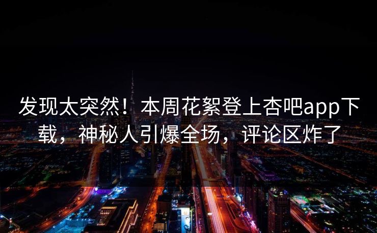 发现太突然！本周花絮登上杏吧app下载，神秘人引爆全场，评论区炸了