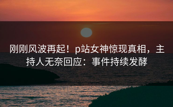 刚刚风波再起！p站女神惊现真相，主持人无奈回应：事件持续发酵