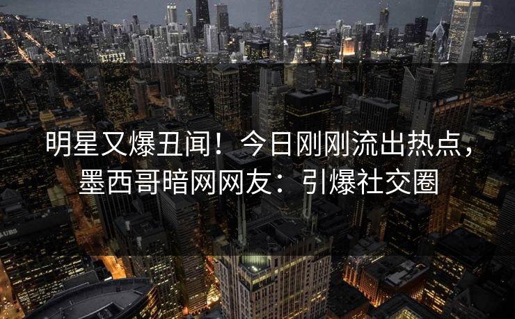 明星又爆丑闻！今日刚刚流出热点，墨西哥暗网网友：引爆社交圈