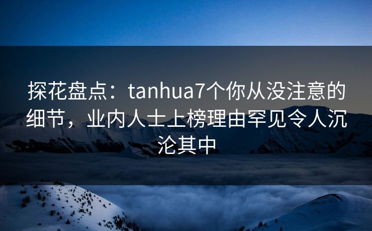 探花盘点：tanhua7个你从没注意的细节，业内人士上榜理由罕见令人沉沦其中