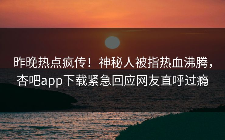昨晚热点疯传！神秘人被指热血沸腾，杏吧app下载紧急回应网友直呼过瘾