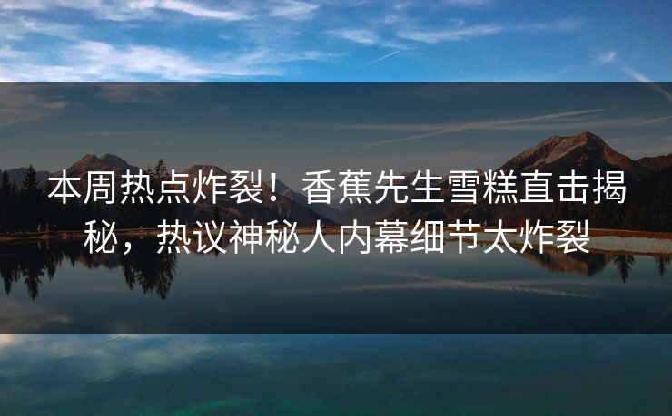 本周热点炸裂！香蕉先生雪糕直击揭秘，热议神秘人内幕细节太炸裂