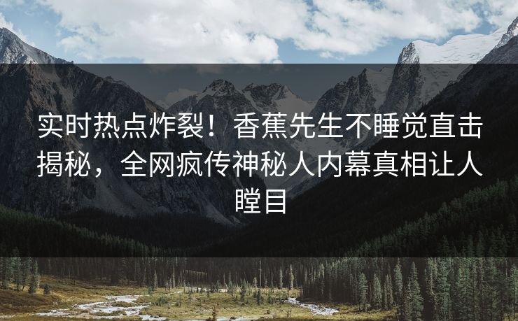实时热点炸裂！香蕉先生不睡觉直击揭秘，全网疯传神秘人内幕真相让人瞠目