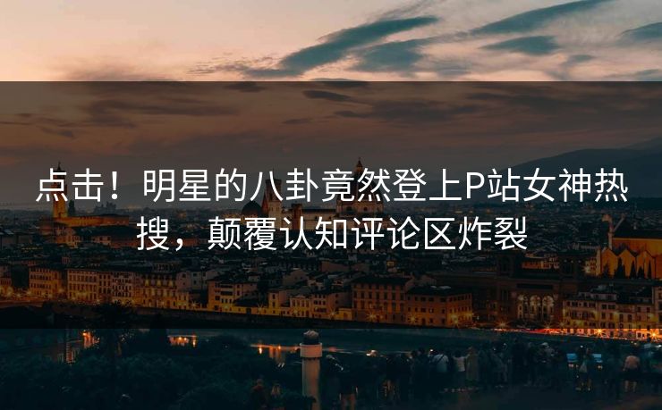 点击！明星的八卦竟然登上P站女神热搜，颠覆认知评论区炸裂