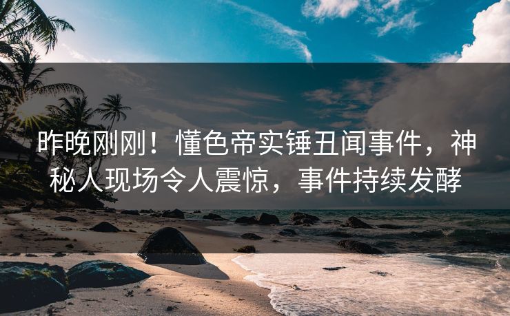 昨晚刚刚！懂色帝实锤丑闻事件，神秘人现场令人震惊，事件持续发酵