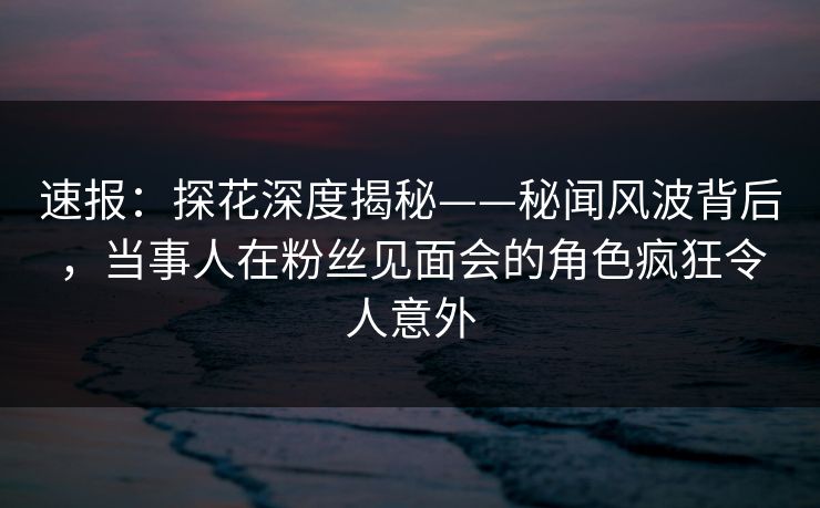 速报：探花深度揭秘——秘闻风波背后，当事人在粉丝见面会的角色疯狂令人意外