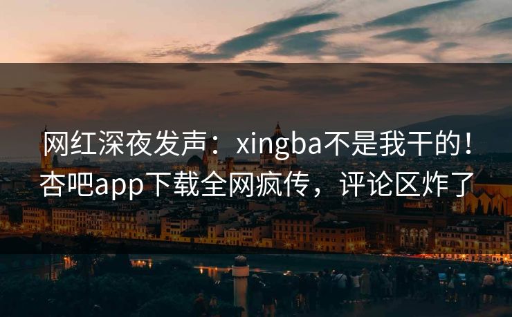 网红深夜发声：xingba不是我干的！杏吧app下载全网疯传，评论区炸了