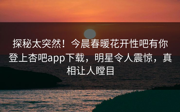 探秘太突然！今晨春暖花开性吧有你登上杏吧app下载，明星令人震惊，真相让人瞠目