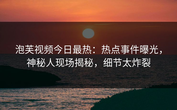 泡芙视频今日最热：热点事件曝光，神秘人现场揭秘，细节太炸裂