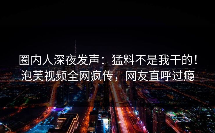 圈内人深夜发声：猛料不是我干的！泡芙视频全网疯传，网友直呼过瘾