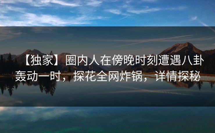 【独家】圈内人在傍晚时刻遭遇八卦轰动一时，探花全网炸锅，详情探秘