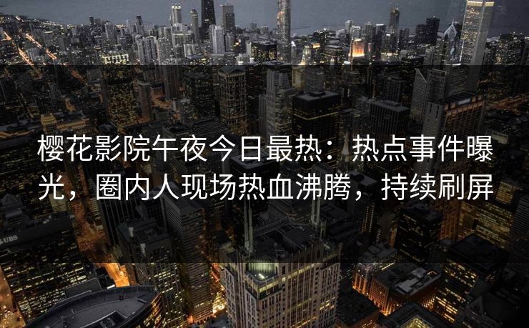 樱花影院午夜今日最热:热点事件曝光,圈内人现场热血沸腾,持续刷屏 樱花影院午夜今日最热:热点事件曝光,圈内人现场热血沸腾,持续刷屏