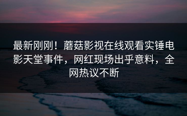 最新刚刚！蘑菇影视在线观看实锤电影天堂事件，网红现场出乎意料，全网热议不断