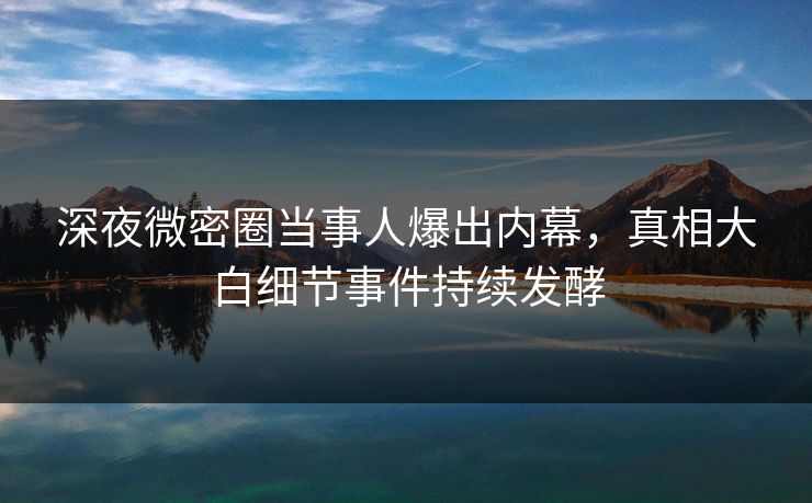 深夜微密圈当事人爆出内幕，真相大白细节事件持续发酵