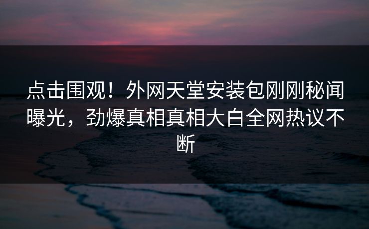 点击围观！外网天堂安装包刚刚秘闻曝光，劲爆真相真相大白全网热议不断