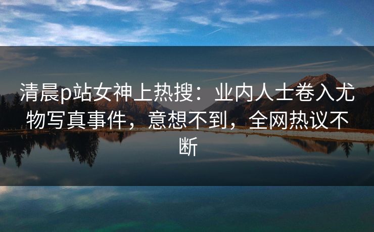 清晨p站女神上热搜：业内人士卷入尤物写真事件，意想不到，全网热议不断